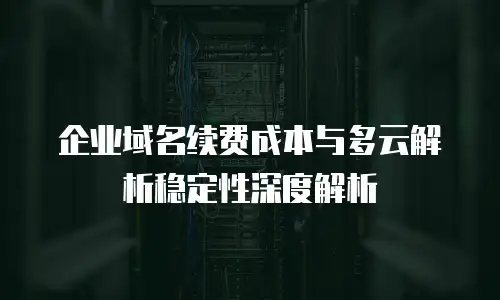 企业域名续费成本与多云解析稳定性深度解析