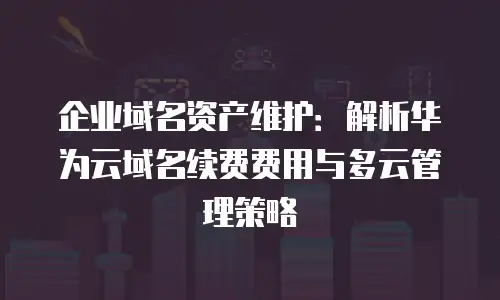企业域名资产维护：解析华为云域名续费费用与多云管理策略