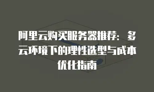 阿里云购买服务器推荐：多云环境下的理性选型与成本优化指南