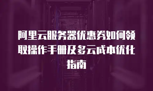 阿里云服务器优惠券如何领取操作手册及多云成本优化指南