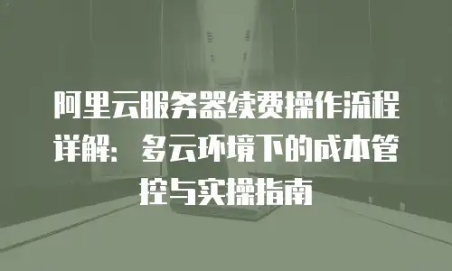 阿里云服务器续费操作流程详解：多云环境下的成本管控与实操指南
