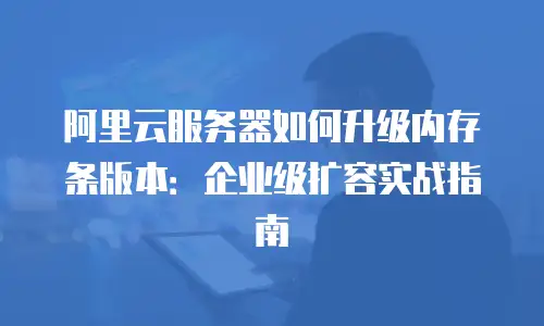 阿里云服务器如何升级内存条版本：企业级扩容实战指南