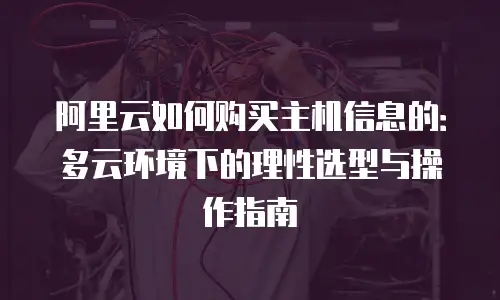 阿里云如何购买主机信息的：多云环境下的理性选型与操作指南