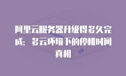 阿里云服务器升级得多久完成：多云环境下的停机时间真相