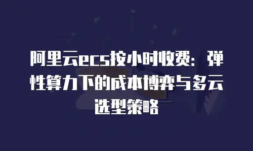 阿里云ecs按小时收费：弹性算力下的成本博弈与多云选型策略