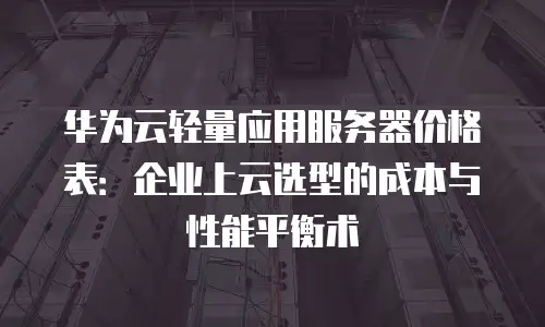 华为云轻量应用服务器价格表：企业上云选型的成本与性能平衡术