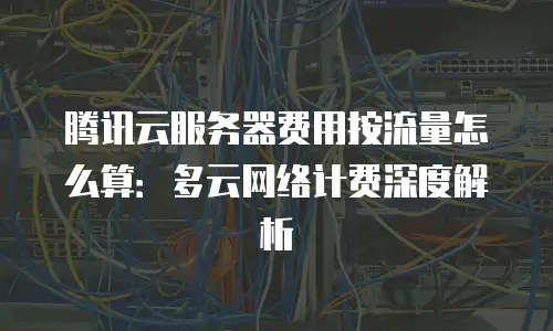 腾讯云服务器费用按流量怎么算：多云网络计费深度解析