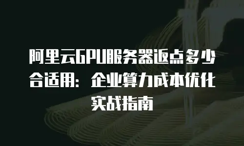 阿里云GPU服务器返点多少合适用：企业算力成本优化实战指南