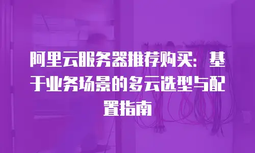 阿里云服务器推荐购买：基于业务场景的多云选型与配置指南