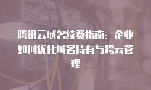 腾讯云域名续费指南：企业如何优化域名持有与跨云管理