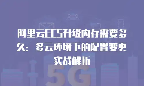 阿里云ECS升级内存需要多久：多云环境下的配置变更实战解析