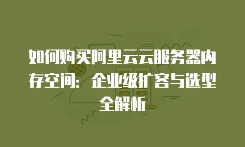 如何购买阿里云云服务器内存空间：企业级扩容与选型全解析
