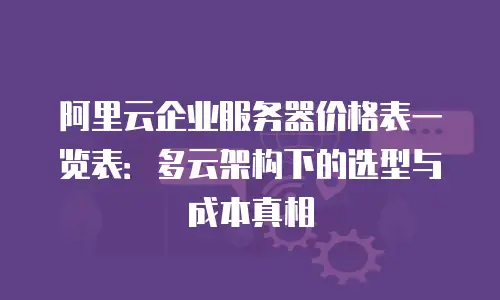 阿里云企业服务器价格表一览表：多云架构下的选型与成本真相