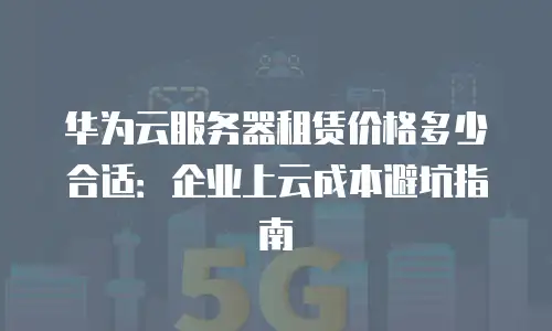 华为云服务器租赁价格多少合适：企业上云成本避坑指南