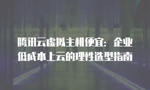 腾讯云虚拟主机便宜：企业低成本上云的理性选型指南