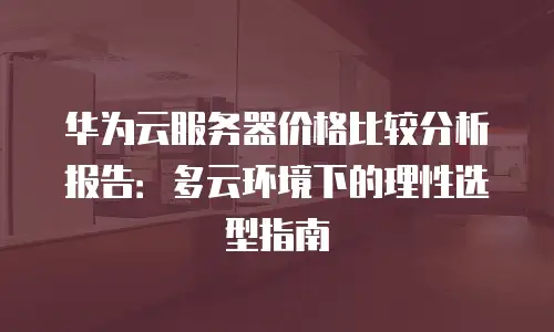 华为云服务器价格比较分析报告：多云环境下的理性选型指南