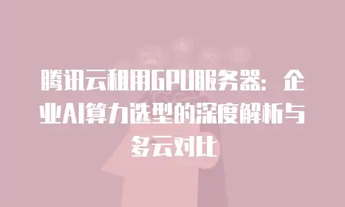 腾讯云租用GPU服务器：企业AI算力选型的深度解析与多云对比