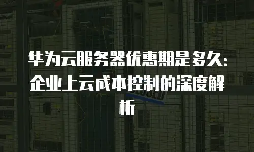 华为云服务器优惠期是多久：企业上云成本控制的深度解析