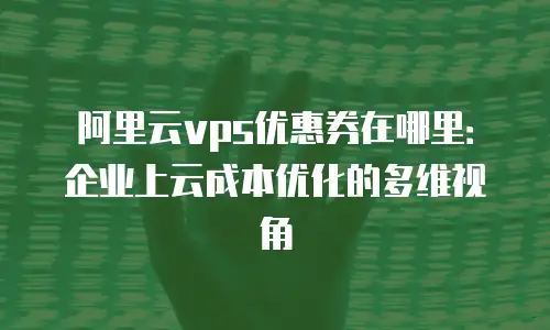 阿里云vps优惠券在哪里：企业上云成本优化的多维视角