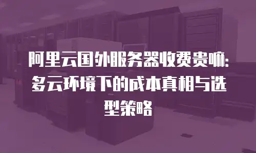 阿里云国外服务器收费贵嘛：多云环境下的成本真相与选型策略