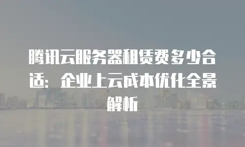 腾讯云服务器租赁费多少合适：企业上云成本优化全景解析