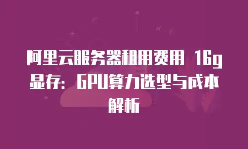 阿里云服务器租用费用 16g显存：GPU算力选型与成本解析
