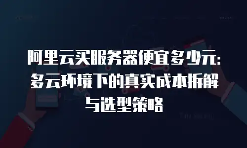阿里云买服务器便宜多少元：多云环境下的真实成本拆解与选型策略