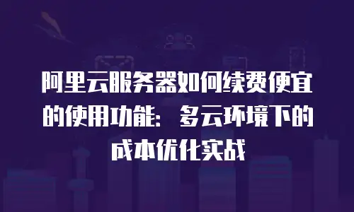 阿里云服务器如何续费便宜的使用功能：多云环境下的成本优化实战