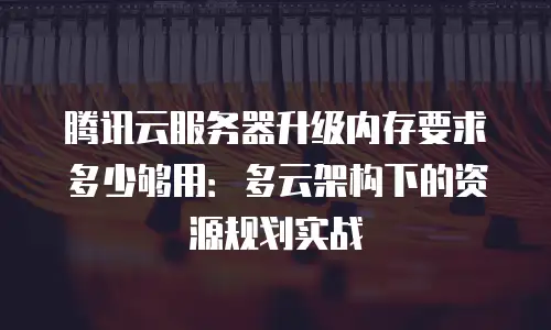 腾讯云服务器升级内存要求多少够用：多云架构下的资源规划实战