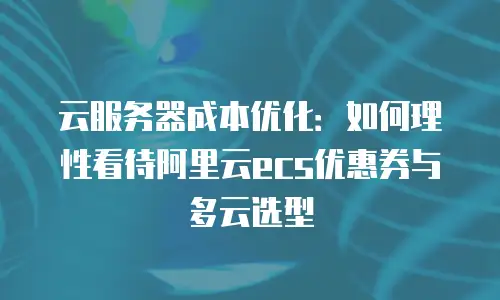 云服务器成本优化：如何理性看待阿里云ecs优惠券与多云选型
