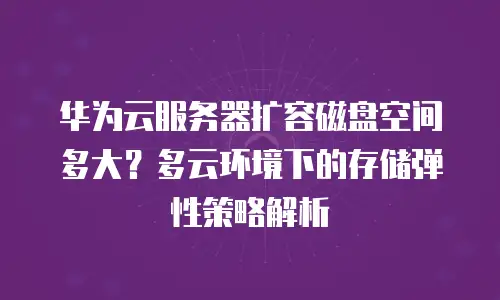 华为云服务器扩容磁盘空间多大？多云环境下的存储弹性策略解析