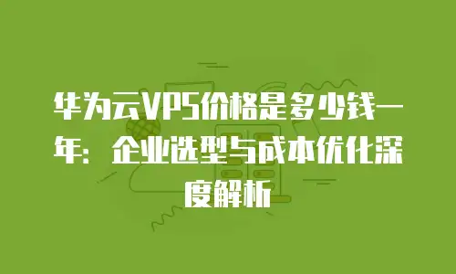 华为云VPS价格是多少钱一年：企业选型与成本优化深度解析