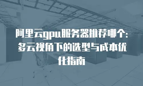 阿里云gpu服务器推荐哪个：多云视角下的选型与成本优化指南