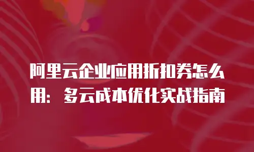 阿里云企业应用折扣券怎么用：多云成本优化实战指南