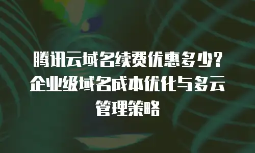 腾讯云域名续费优惠多少？企业级域名成本优化与多云管理策略