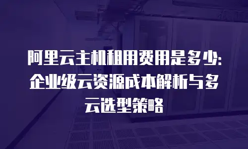 阿里云主机租用费用是多少：企业级云资源成本解析与多云选型策略