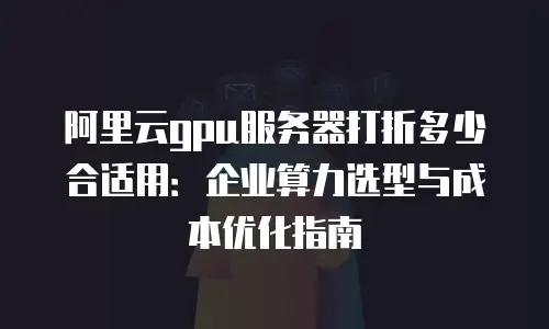 阿里云gpu服务器打折多少合适用：企业算力选型与成本优化指南