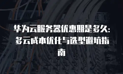 华为云服务器优惠期是多久：多云成本优化与选型避坑指南