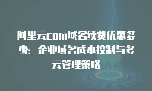 阿里云com域名续费优惠多少：企业域名成本控制与多云管理策略