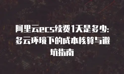 阿里云ecs续费1天是多少：多云环境下的成本核算与避坑指南