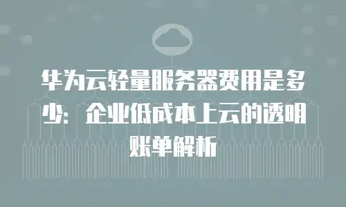 华为云轻量服务器费用是多少：企业低成本上云的透明账单解析