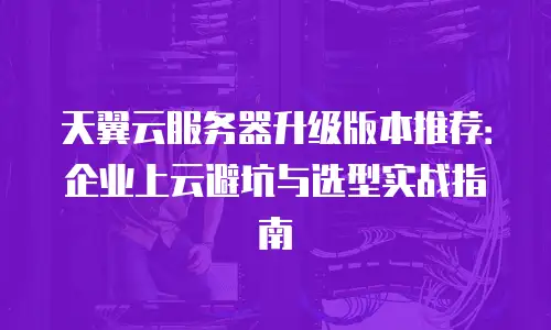 天翼云服务器升级版本推荐：企业上云避坑与选型实战指南