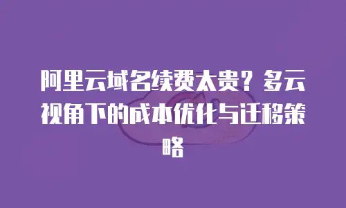 阿里云域名续费太贵？多云视角下的成本优化与迁移策略