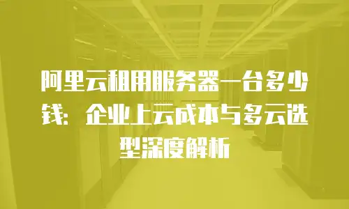 阿里云租用服务器一台多少钱：企业上云成本与多云选型深度解析