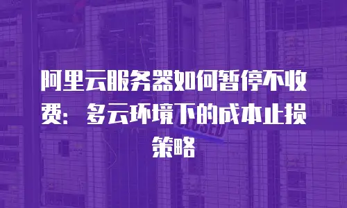 阿里云服务器如何暂停不收费：多云环境下的成本止损策略