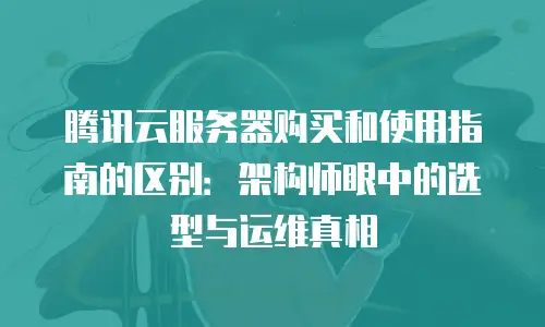 腾讯云服务器购买和使用指南的区别：架构师眼中的选型与运维真相