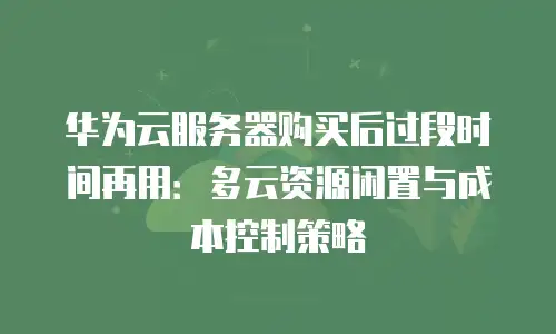 华为云服务器购买后过段时间再用：多云资源闲置与成本控制策略