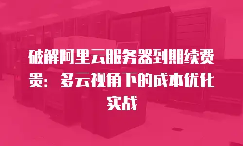 破解阿里云服务器到期续费贵：多云视角下的成本优化实战