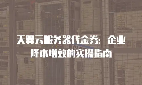 天翼云服务器代金券：企业降本增效的实操指南