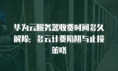 华为云服务器收费时间多久解除：多云计费陷阱与止损策略